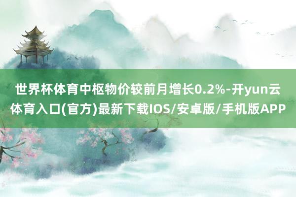 世界杯体育　　中枢物价较前月增长0.2%-开yun云体育入口(官方)最新下载IOS/安卓版/手机版APP