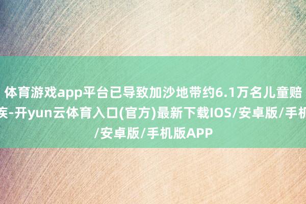 体育游戏app平台已导致加沙地带约6.1万名儿童赔本或残疾-开yun云体育入口(官方)最新下载IOS/安卓版/手机版APP