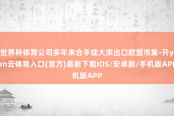 世界杯体育公司多年来合手续大宗出口欧盟市集-开yun云体育入口(官方)最新下载IOS/安卓版/手机版APP
